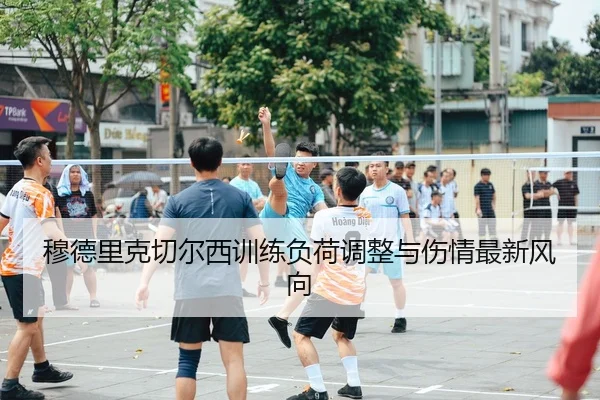 穆德里克切尔西训练负荷调整与伤情最新风向